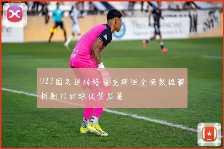 U23国足逆转塔吉克斯坦全场数据解析射门控球优势显著
