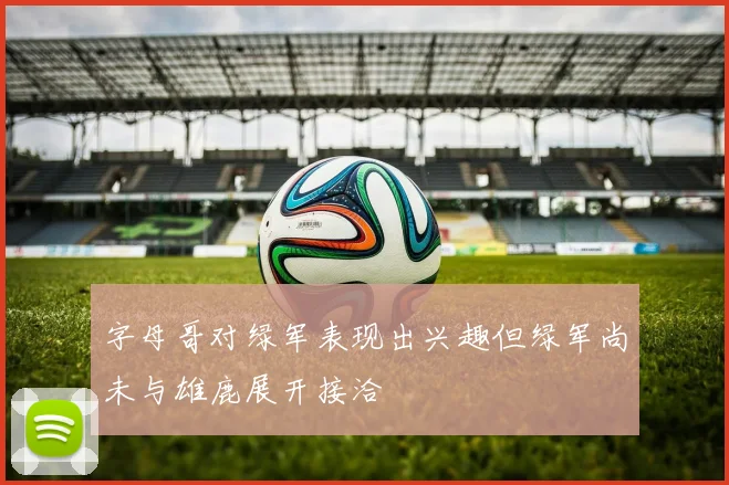 字母哥对绿军表现出兴趣但绿军尚未与雄鹿展开接洽