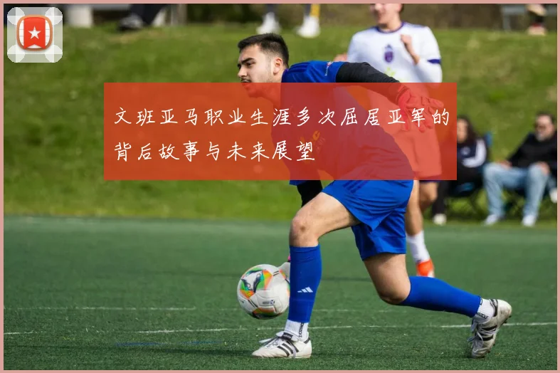 文班亚马职业生涯多次屈居亚军的背后故事与未来展望