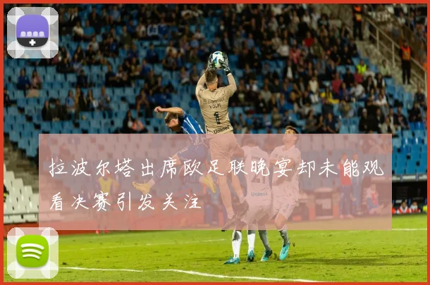 拉波尔塔出席欧足联晚宴却未能观看决赛引发关注