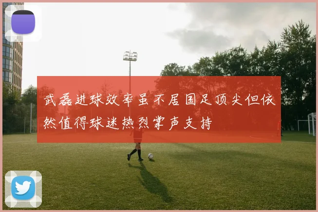 武磊进球效率虽不居国足顶尖但依然值得球迷热烈掌声支持