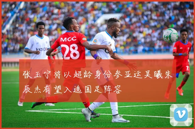 张玉宁将以超龄身份参亚运吴曦朱辰杰有望入选国足阵容
