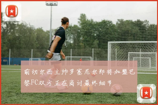 前切尔西主帅罗塞尼尔即将加盟巴黎FC双方正在商讨最终细节