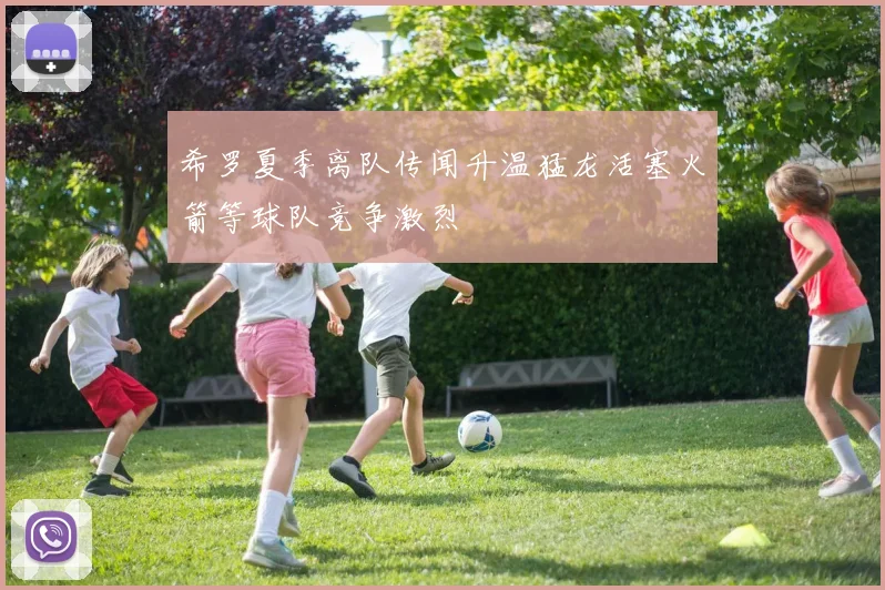 希罗夏季离队传闻升温猛龙活塞火箭等球队竞争激烈