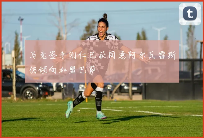 马竞签李刚仁已获同意阿尔瓦雷斯仍倾向加盟巴萨