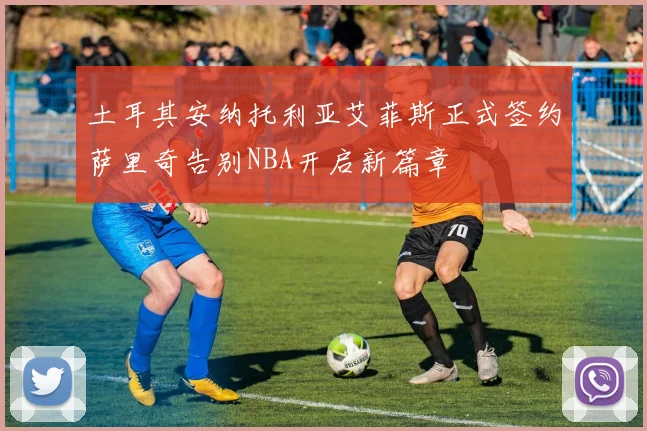 土耳其安纳托利亚艾菲斯正式签约萨里奇告别NBA开启新篇章