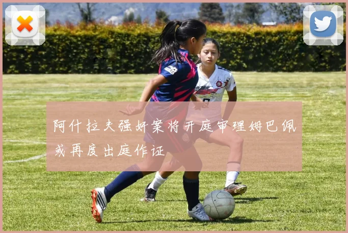 阿什拉夫强奸案将开庭审理姆巴佩或再度出庭作证