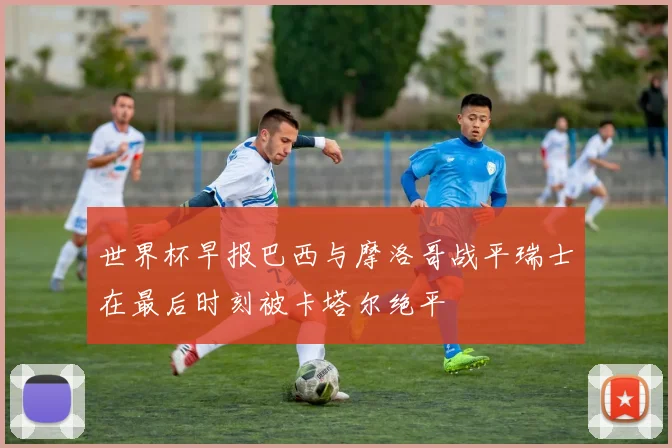 世界杯早报巴西与摩洛哥战平瑞士在最后时刻被卡塔尔绝平